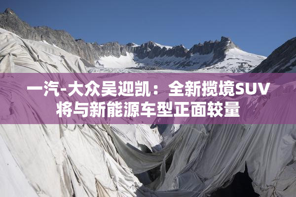 一汽-大众吴迎凯：全新揽境SUV将与新能源车型正面较量