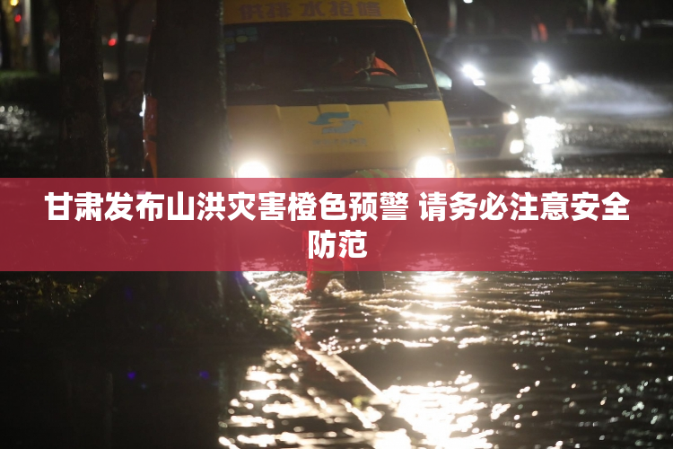 甘肃发布山洪灾害橙色预警 请务必注意安全防范