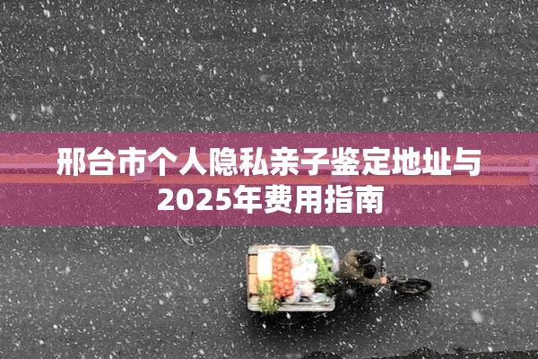 邢台市个人隐私亲子鉴定地址与2025年费用指南
