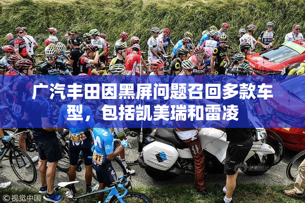 广汽丰田因黑屏问题召回多款车型，包括凯美瑞和雷凌