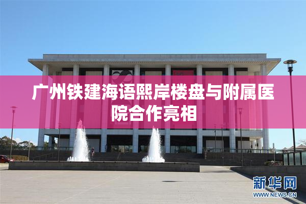 广州铁建海语熙岸楼盘与附属医院合作亮相