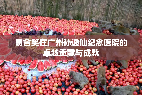 易含笑在广州孙逸仙纪念医院的卓越贡献与成就
