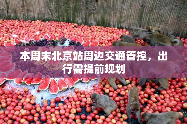 本周末北京站周边交通管控，出行需提前规划