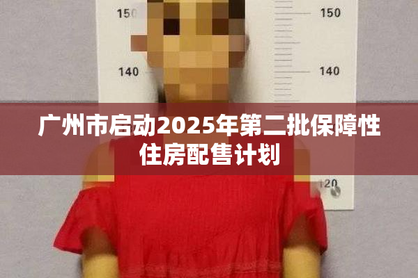 广州市启动2025年第二批保障性住房配售计划