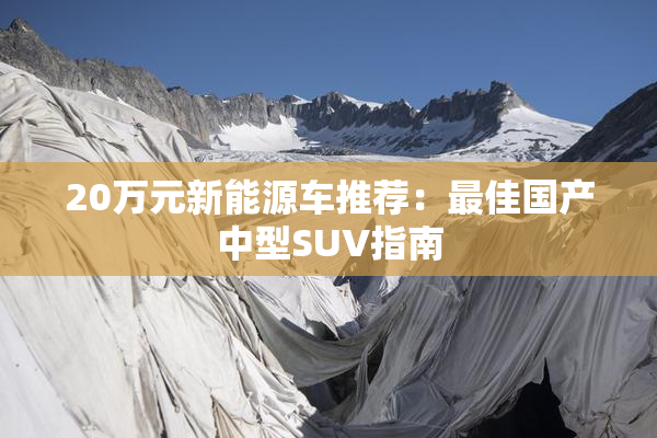 20万元新能源车推荐：最佳国产中型SUV指南