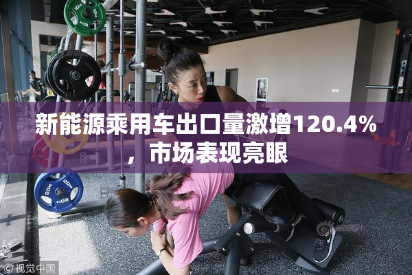 新能源乘用车出口量激增120.4%，市场表现亮眼