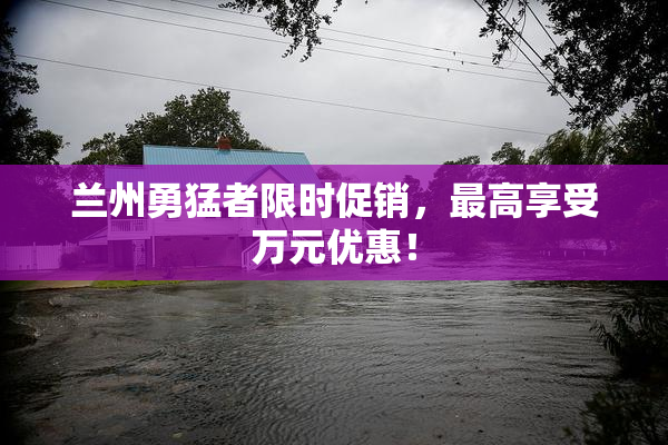 兰州勇猛者限时促销，最高享受万元优惠！