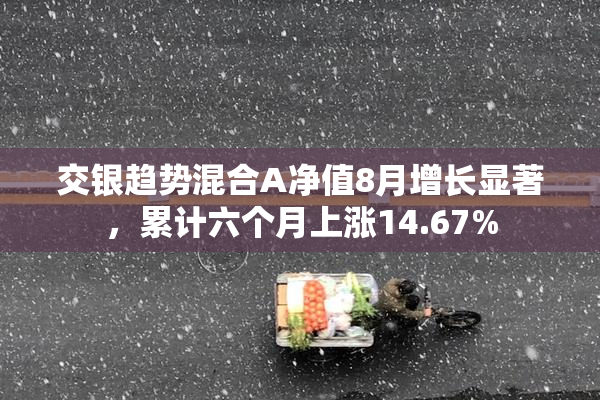 交银趋势混合A净值8月增长显著，累计六个月上涨14.67%