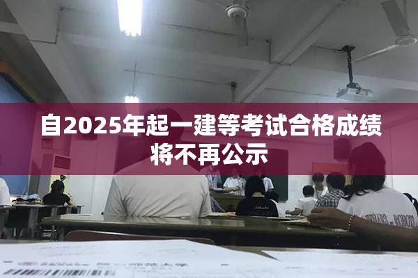 自2025年起一建等考试合格成绩将不再公示