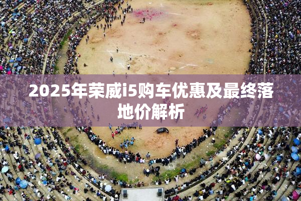 2025年荣威i5购车优惠及最终落地价解析