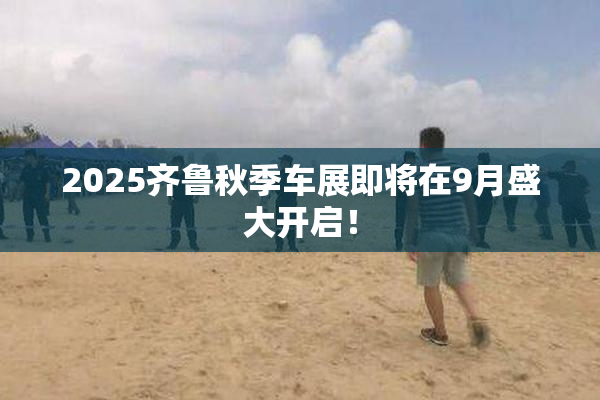 2025齐鲁秋季车展即将在9月盛大开启！