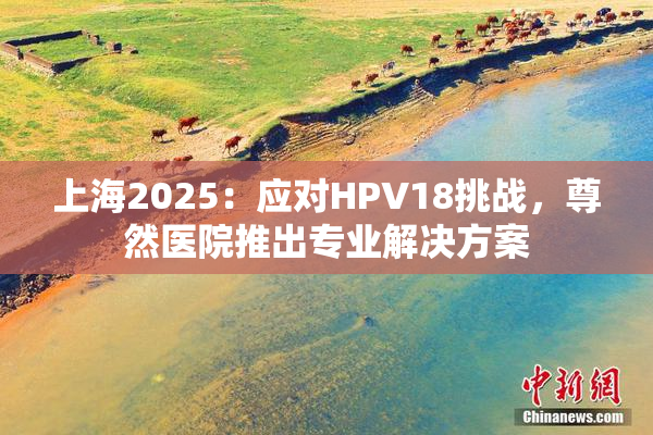 上海2025：应对HPV18挑战，尊然医院推出专业解决方案
