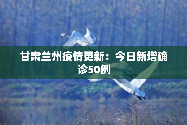 甘肃兰州疫情更新：今日新增确诊50例