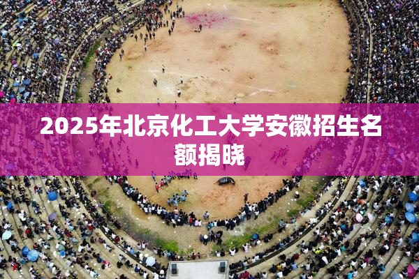 2025年北京化工大学安徽招生名额揭晓