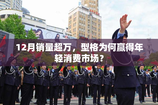 12月销量超万，型格为何赢得年轻消费市场？