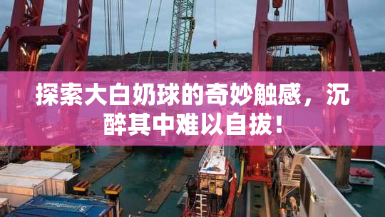 探索大白奶球的奇妙触感，沉醉其中难以自拔！