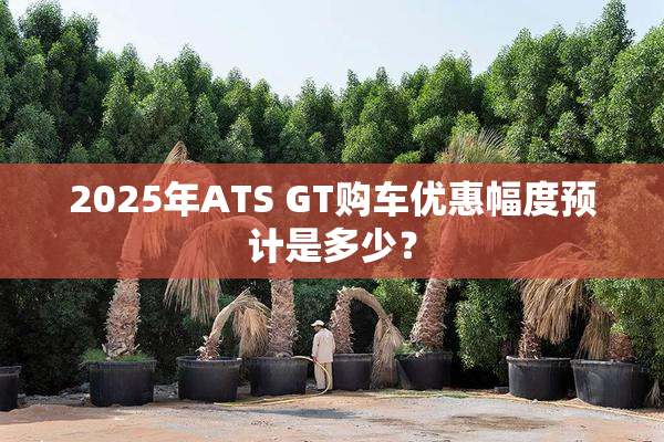 2025年ATS GT购车优惠幅度预计是多少？