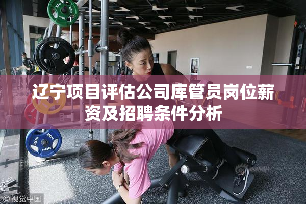 辽宁项目评估公司库管员岗位薪资及招聘条件分析