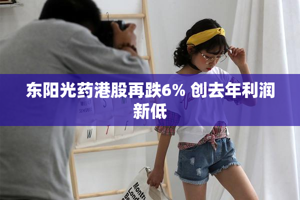 东阳光药港股再跌6% 创去年利润新低