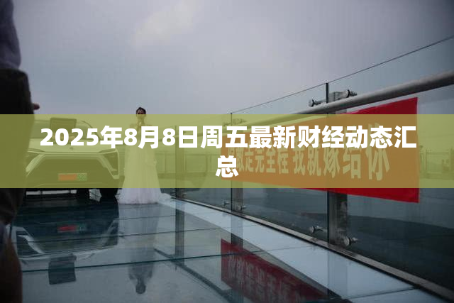 2025年8月8日周五最新财经动态汇总 2025年8月8日周五最新财经动态汇总