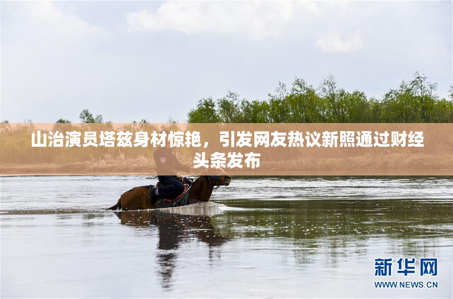 山治演员塔兹身材惊艳，引发网友热议新照通过财经头条发布