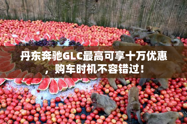 丹东奔驰GLC最高可享十万优惠，购车时机不容错过！