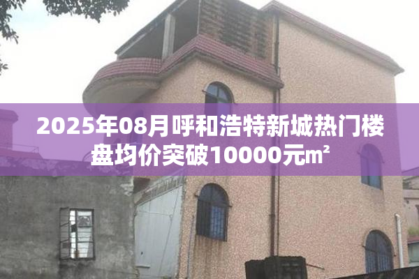 2025年08月呼和浩特新城热门楼盘均价突破10000元㎡