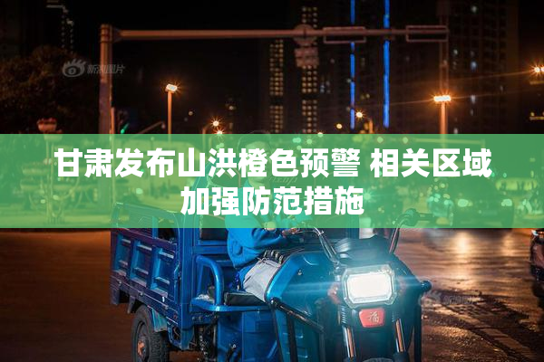 甘肃发布山洪橙色预警 相关区域加强防范措施