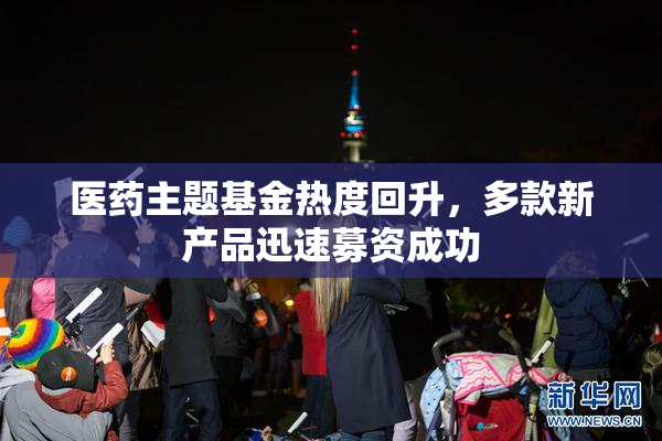 医药主题基金热度回升，多款新产品迅速募资成功
