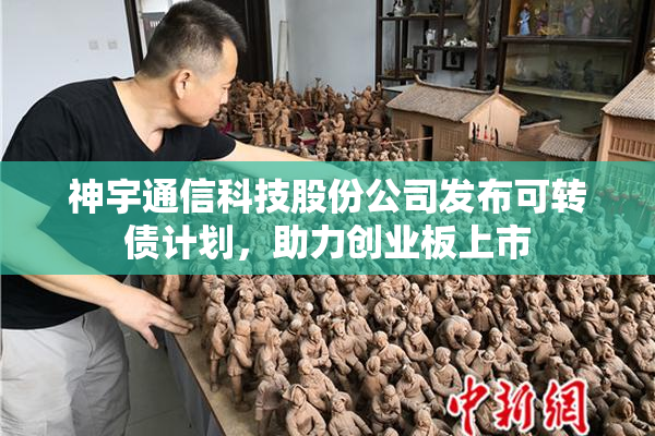 神宇通信科技股份公司发布可转债计划，助力创业板上市