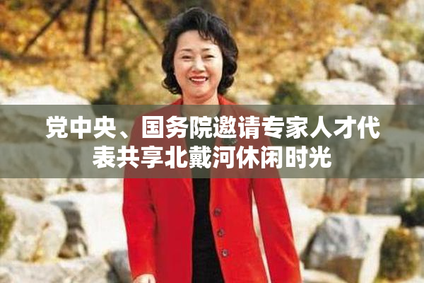 党中央、国务院邀请专家人才代表共享北戴河休闲时光