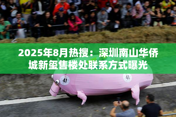 2025年8月热搜：深圳南山华侨城新玺售楼处联系方式曝光