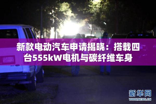 新款电动汽车申请揭晓：搭载四台555kW电机与碳纤维车身