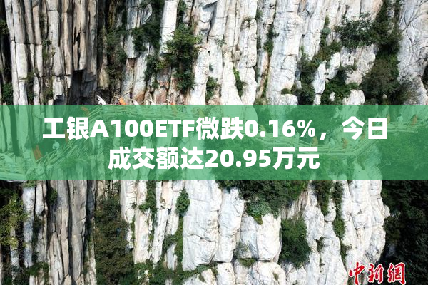 工银A100ETF微跌0.16%，今日成交额达20.95万元
