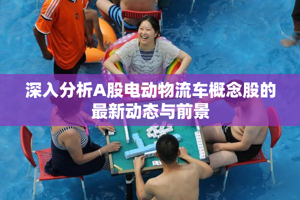 深入分析A股电动物流车概念股的最新动态与前景