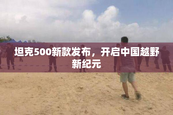 坦克500新款发布，开启中国越野新纪元