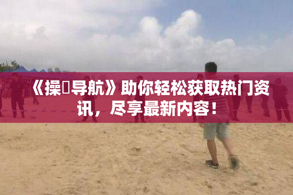 《操屄导航》助你轻松获取热门资讯，尽享最新内容！