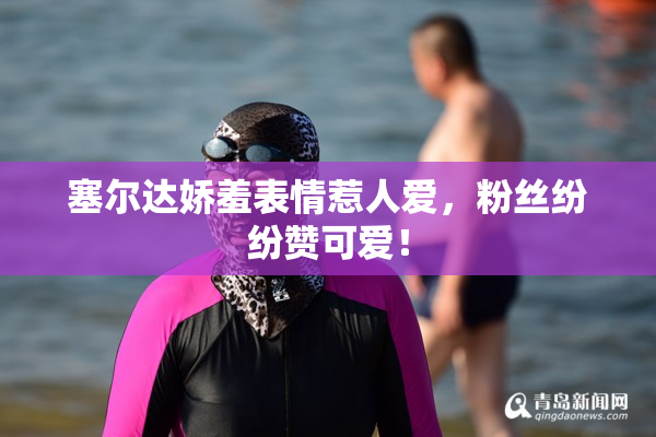 塞尔达娇羞表情惹人爱，粉丝纷纷赞可爱！