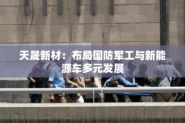 天晟新材：布局国防军工与新能源车多元发展
