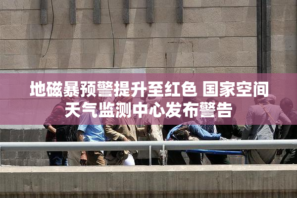 地磁暴预警提升至红色 国家空间天气监测中心发布警告