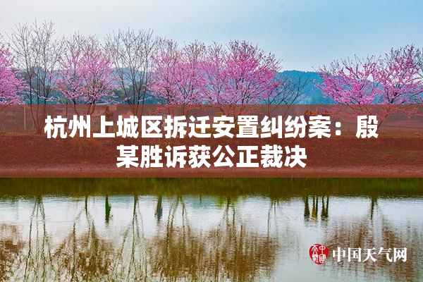 杭州上城区拆迁安置纠纷案：殷某胜诉获公正裁决