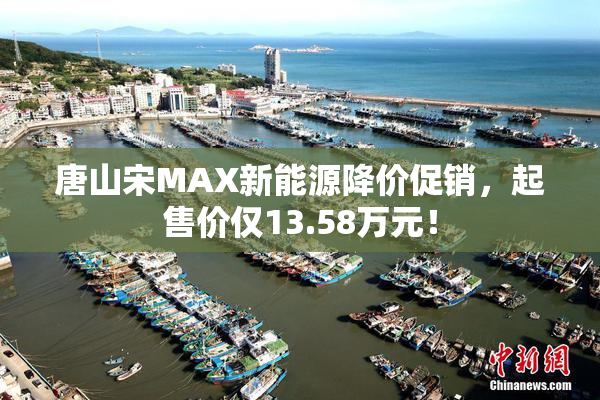 唐山宋MAX新能源降价促销，起售价仅13.58万元！